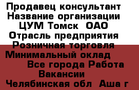 Продавец-консультант › Название организации ­ ЦУМ Томск, ОАО › Отрасль предприятия ­ Розничная торговля › Минимальный оклад ­ 20 000 - Все города Работа » Вакансии   . Челябинская обл.,Аша г.